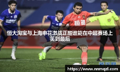 恒大淘宝与上海申花激战正酣谁能在中超赛场上笑到最后
