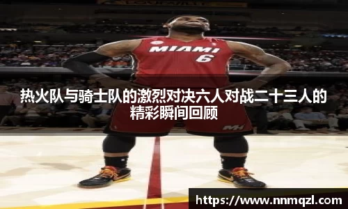 热火队与骑士队的激烈对决六人对战二十三人的精彩瞬间回顾